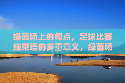 绿茵场上的句点，足球比赛结束语的多重意义，绿茵场终场句点，足球落幕的多重意蕴