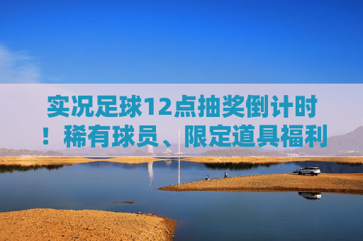 实况足球12点抽奖倒计时！稀有球员、限定道具福利全解析，手慢无！实况足球12点抽奖倒计时，稀有球员限定道具福利全解析，手慢无！