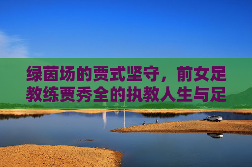 绿茵场的贾式坚守，前女足教练贾秀全的执教人生与足球情怀，绿茵场的贾式坚守，贾秀全的执教人生与足球情怀