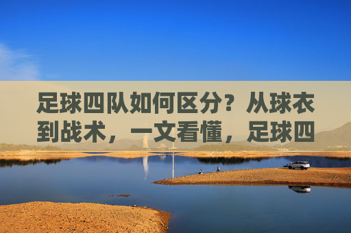 足球四队如何区分？从球衣到战术，一文看懂，足球四队如何区分？从球衣到战术一文看懂