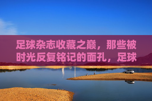足球杂志收藏之巅，那些被时光反复铭记的面孔，足球杂志收藏之巅，时光铭刻的永恒面孔