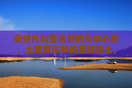 安纳托利亚高原的周末心跳，土耳其东部的足球热土，安纳托利亚高原的周末足球心跳