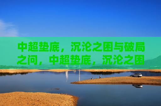 中超垫底，沉沦之困与破局之问，中超垫底，沉沦之困与破局之问