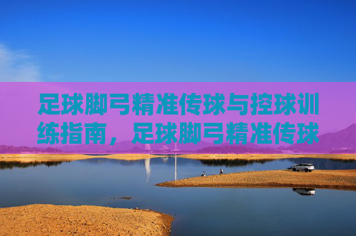足球脚弓精准传球与控球训练指南，足球脚弓精准传球与控球训练指南