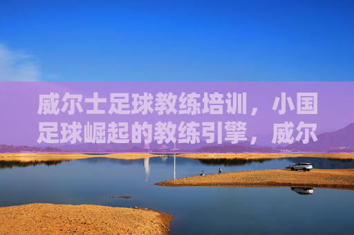 威尔士足球教练培训，小国足球崛起的教练引擎，威尔士教练培训，小国足球崛起的引擎