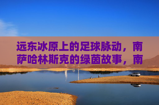 远东冰原上的足球脉动，南萨哈林斯克的绿茵故事，南萨哈林斯克，远东冰原的绿茵脉动