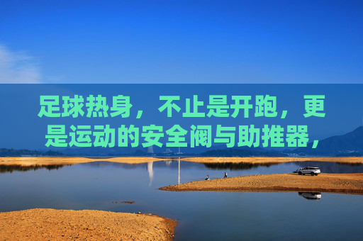 足球热身，不止是开跑，更是运动的安全阀与助推器，足球热身，不止开跑，更是安全阀与助推器
