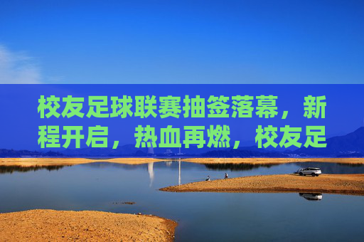 校友足球联赛抽签落幕，新程开启，热血再燃，校友足球联赛抽签落幕，新程开启热血再燃