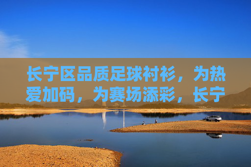 长宁区品质足球衬衫，为热爱加码，为赛场添彩，长宁区品质足球衬衫，为热爱加码，为赛场添彩