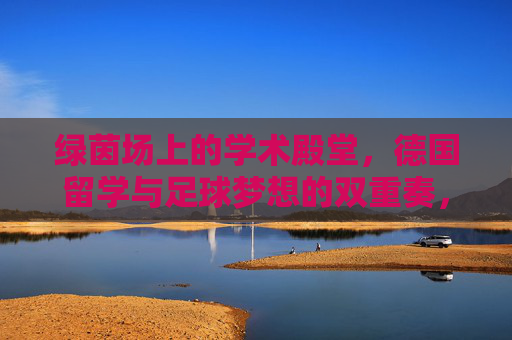 绿茵场上的学术殿堂，德国留学与足球梦想的双重奏，德国留学与足球梦想的双重协奏