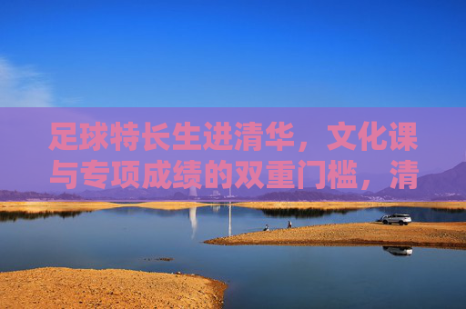 足球特长生进清华，文化课与专项成绩的双重门槛，清华足球特长生，文化课与专项成绩的双重门槛