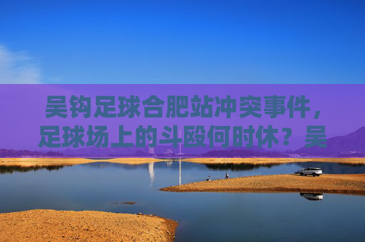 吴钩足球合肥站冲突事件,足球场上的斗殴何时休?吴钩足球合肥站冲突,足球场斗殴何时休? 吴钩足球合肥站冲突事件,足球场上的斗殴何时休?吴钩足球合肥站冲突,足球场斗殴何时休?