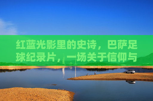 红蓝光影里的史诗,巴萨足球纪录片,一场关于信仰与传承的朝圣,红蓝光影里的信仰朝圣,巴萨足球纪录片 红蓝光影里的史诗,巴萨足球纪录片,一场关于信仰与传承的朝圣,红蓝光影里的信仰朝圣,巴萨足球纪录片