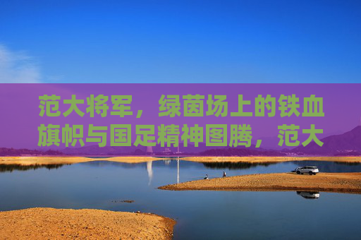 范大将军，绿茵场上的铁血旗帜与国足精神图腾，范大将军，绿茵铁血旗帜与国足精神图腾