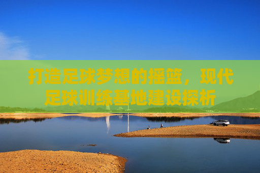 打造足球梦想的摇篮，现代足球训练基地建设探析