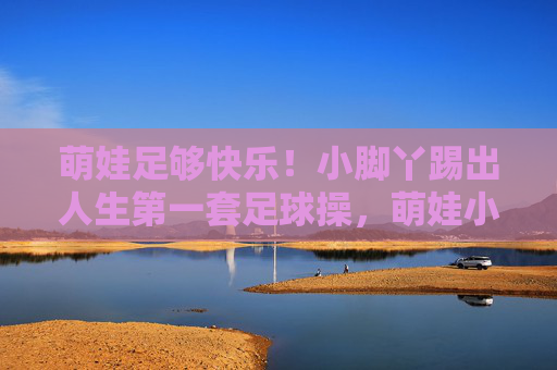 萌娃足够快乐！小脚丫踢出人生第一套足球操，萌娃小脚丫踢出人生首套快乐足球操