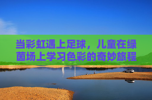 当彩虹遇上足球，儿童在绿茵场上学习色彩的奇妙旅程，彩虹遇上足球，儿童的绿茵色彩奇妙之旅