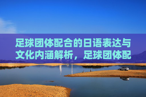 足球团体配合的日语表达与文化内涵解析，足球团体配合的日语表达与文化内涵解析