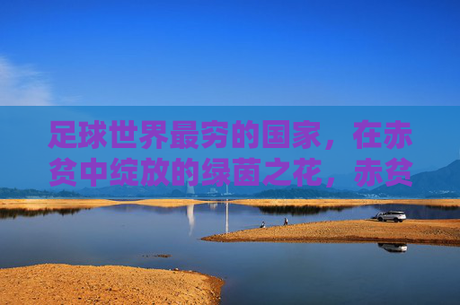 足球世界最穷的国家，在赤贫中绽放的绿茵之花，赤贫中的绿茵之花，足球世界最穷国家的绽放