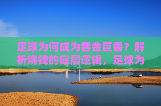 足球为何成为吞金巨兽？解析烧钱的底层逻辑，足球为何是吞金巨兽？解析烧钱底层逻辑