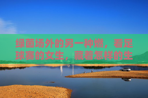 绿茵场外的另一种燃，看足球赛的女生，藏着怎样的生命力？绿茵场外，女生的另一种燃与生命力