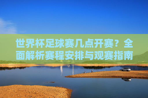 世界杯足球赛几点开赛？全面解析赛程安排与观赛指南，世界杯足球赛开赛时间、赛程安排与观赛指南