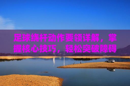 足球绕杆动作要领详解，掌握核心技巧，轻松突破障碍，足球绕杆，核心技巧与突破障碍动作要领详解