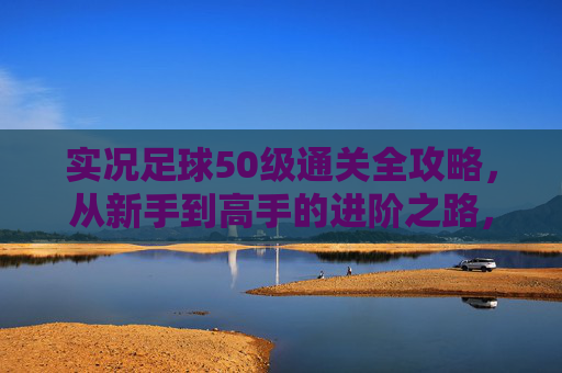 实况足球50级通关全攻略，从新手到高手的进阶之路，实况足球50级通关全攻略，新手到高手进阶之路
