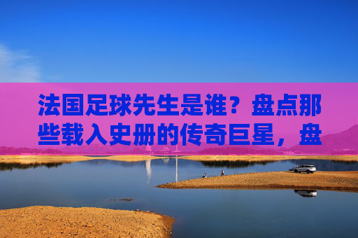 法国足球先生是谁？盘点那些载入史册的传奇巨星，盘点法国足球先生，载入史册的传奇巨星