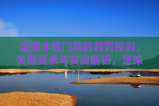 足球冲撞门将的判罚规则，关键要点与实战解析，足球冲撞门将判罚规则，关键要点与实战解析