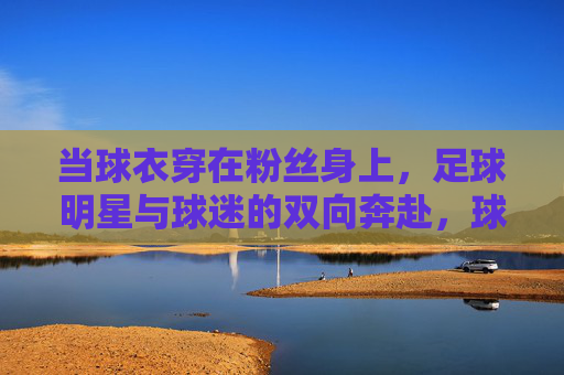 当球衣穿在粉丝身上，足球明星与球迷的双向奔赴，球衣为媒，明星球迷双向奔赴