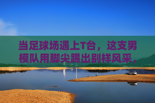 当足球场遇上T台，这支男模队用脚尖踢出别样风采，足球场×T台，男模队脚尖踢出别样风采