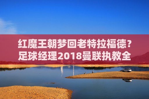 红魔王朝梦回老特拉福德？足球经理2018曼联执教全攻略，足球经理2018曼联执教全攻略，梦回红魔王朝老特拉福德