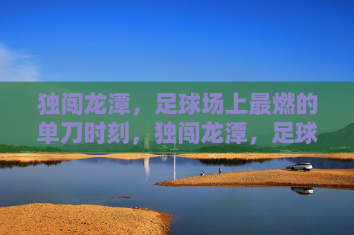 独闯龙潭，足球场上最燃的单刀时刻，独闯龙潭，足球场最燃单刀时刻