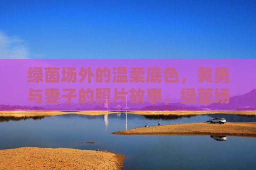 绿茵场外的温柔底色，黄勇与妻子的照片故事，绿茵场外的温柔底色，黄勇与妻子的照片故事
