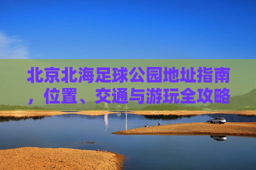北京北海足球公园地址指南，位置、交通与游玩全攻略，北京北海足球公园游玩全攻略