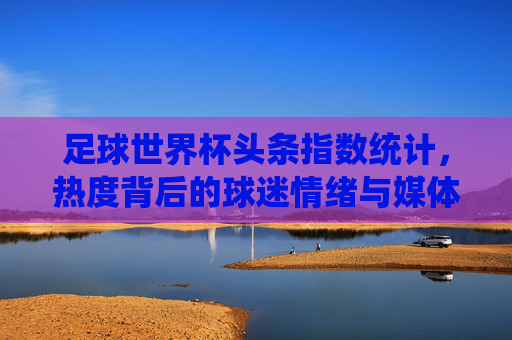 足球世界杯头条指数统计，热度背后的球迷情绪与媒体焦点