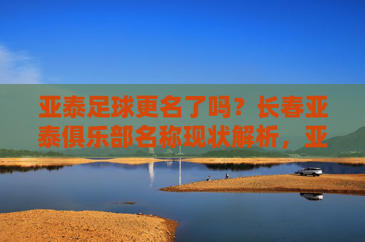 亚泰足球更名了吗？长春亚泰俱乐部名称现状解析，亚泰足球更名了吗？长春亚泰俱乐部名称现状