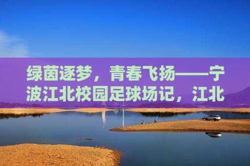 绿茵逐梦，青春飞扬——宁波江北校园足球场记，江北绿茵逐梦，青春飞扬