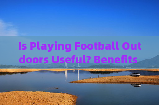Is Playing Football Outdoors Useful? Benefits and Considerations，户外足球的益处与考量