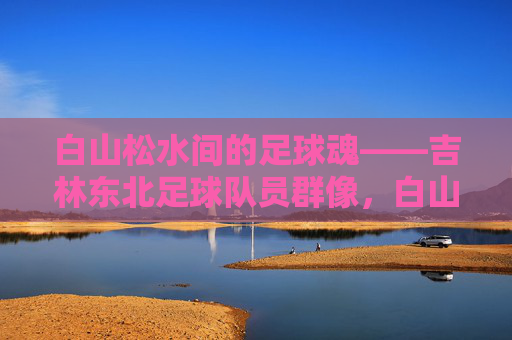 白山松水间的足球魂——吉林东北足球队员群像，白山松水间的足球魂，吉林东北球员群像