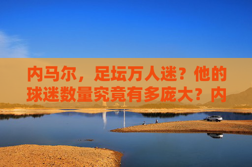 内马尔，足坛万人迷？他的球迷数量究竟有多庞大？内马尔，足坛万人迷，球迷数量究竟有多庞大？