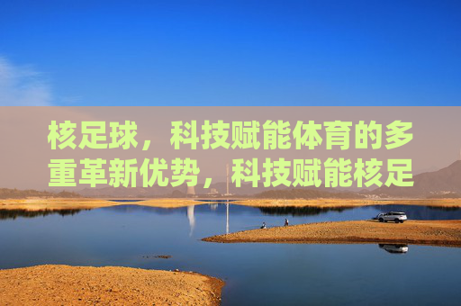 核足球，科技赋能体育的多重革新优势，科技赋能核足球，体育革新的多重优势