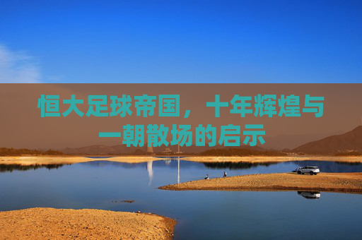 恒大足球帝国，十年辉煌与一朝散场的启示