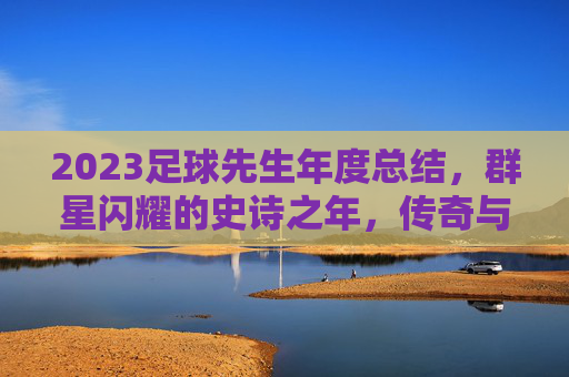 2023足球先生年度总结，群星闪耀的史诗之年，传奇与新星的交织乐章，2023足球先生年度总结，群星闪耀的史诗传奇与新星交织乐章