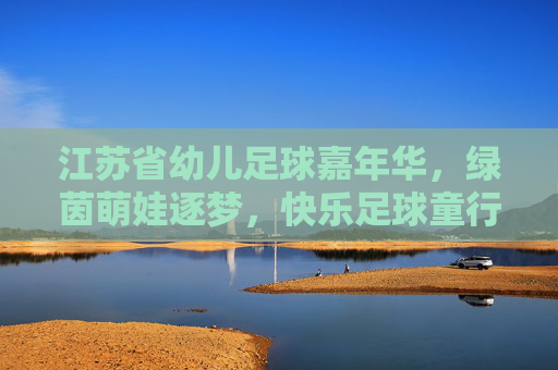 江苏省幼儿足球嘉年华，绿茵萌娃逐梦，快乐足球童行，江苏省幼儿足球嘉年华，绿茵萌娃逐梦，快乐足球童行
