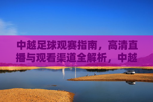 中越足球观赛指南，高清直播与观看渠道全解析，中越足球观赛指南，高清直播与观看渠道全解析