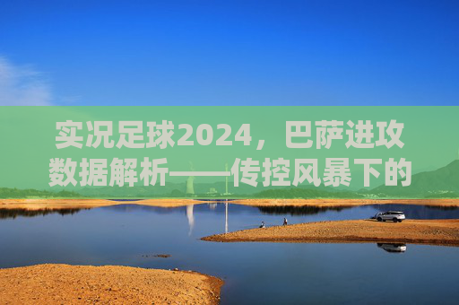 实况足球2024，巴萨进攻数据解析——传控风暴下的效率密码，实况足球2024巴萨进攻数据解析，传控风暴下的效率密码
