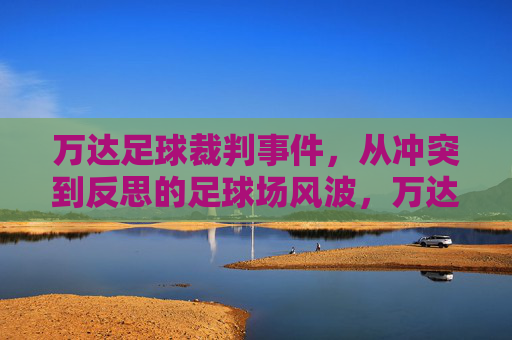 万达足球裁判事件，从冲突到反思的足球场风波，万达足球裁判风波，从冲突到反思