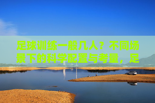 足球训练一般几人？不同场景下的科学配置与考量，足球训练人数，场景适配与科学配置